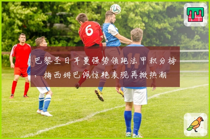 巴黎圣日耳曼强势领跑法甲积分榜，梅西姆巴佩惊艳表现再掀热潮