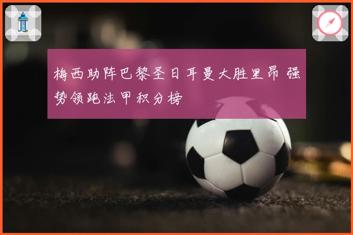 梅西助阵巴黎圣日耳曼大胜里昂 强势领跑法甲积分榜