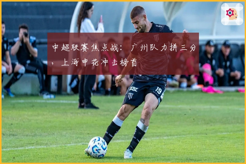 中超联赛焦点战：广州队力拼三分，上海申花冲击榜首
