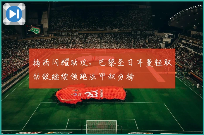 梅西闪耀助攻，巴黎圣日耳曼轻取劲敌继续领跑法甲积分榜