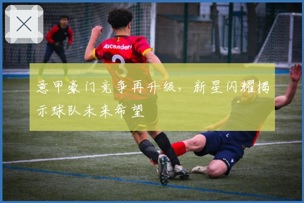 意甲豪门竞争再升级，新星闪耀揭示球队未来希望