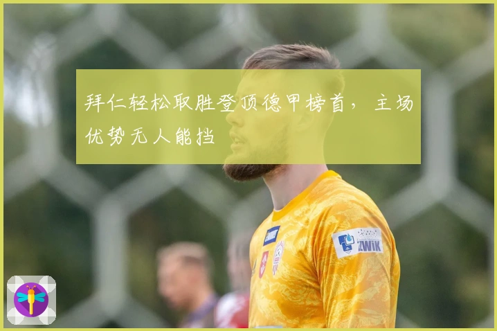 拜仁轻松取胜登顶德甲榜首，主场优势无人能挡