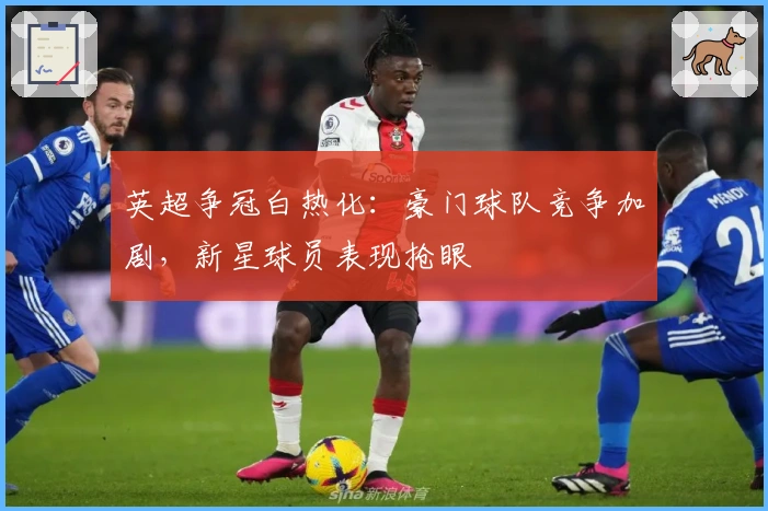 英超争冠白热化：豪门球队竞争加剧，新星球员表现抢眼