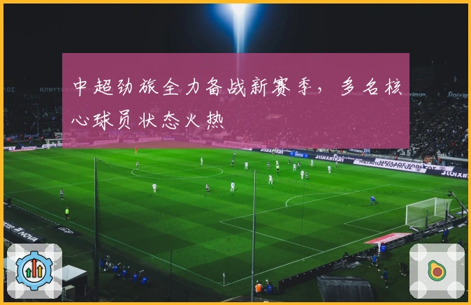 中超劲旅全力备战新赛季，多名核心球员状态火热